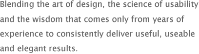 Blending the art of design, the science of usability and the wisdom that comes only from years of experience to consistently deliver useful, useable and elegant results.